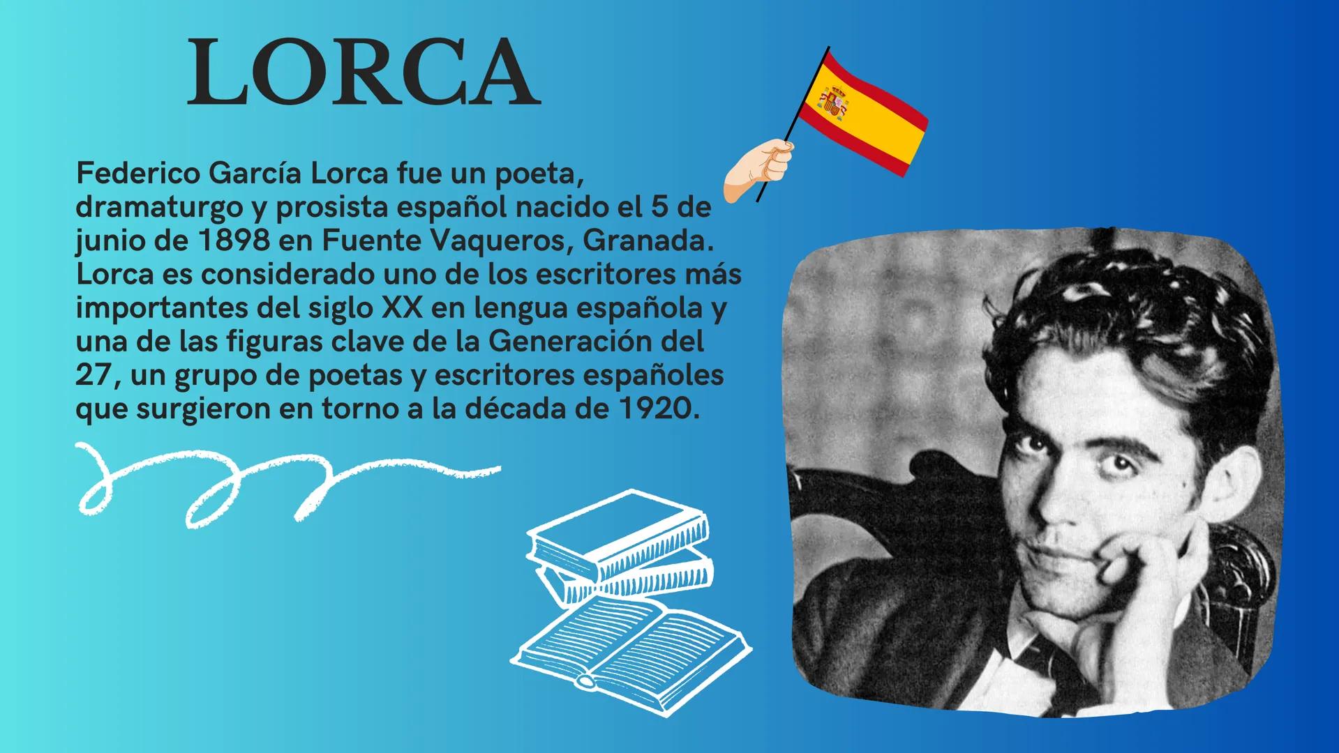 LORCA
Federico García Lorca fue un poeta,
dramaturgo y prosista español nacido el 5 de
junio de 1898 en Fuente Vaqueros, Granada.
Lorca es c