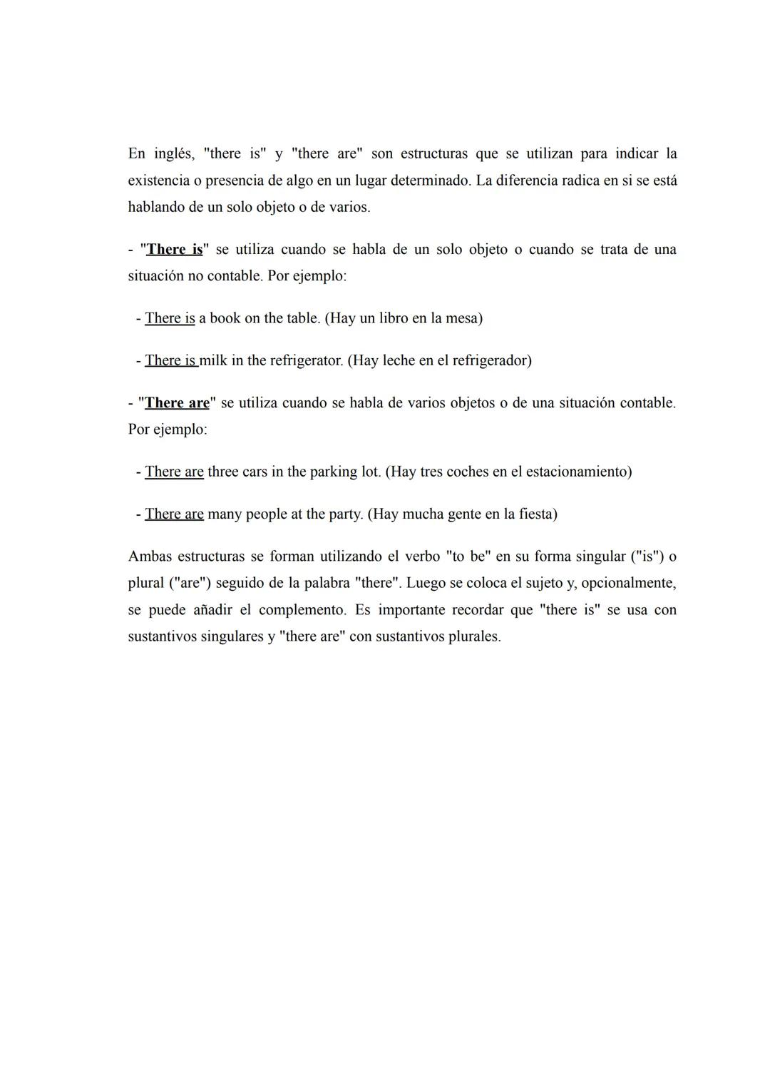 En inglés, "there is" y "there are" son estructuras que se utilizan para indicar la
existencia o presencia de algo en un lugar determinado. 