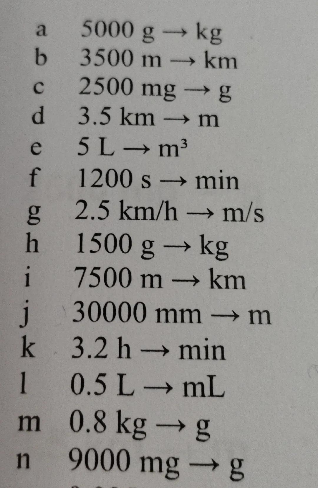 b
#D
a
C
5000 g
3500 m → km
2500 mg → g
kg
d
3.5 km → m
e
5 L→ m³
f
1200 s → min
g4
2.5 km/h → m/s
h
i
j
1500 g → kg
7500 m → km
30000 mm → 