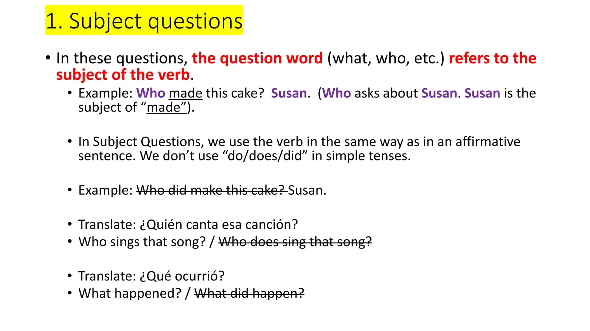 1. Subject questions
●
• In these questions, the question word (what, who, etc.) refers to the
subject of the verb.
●
Example: Who made this