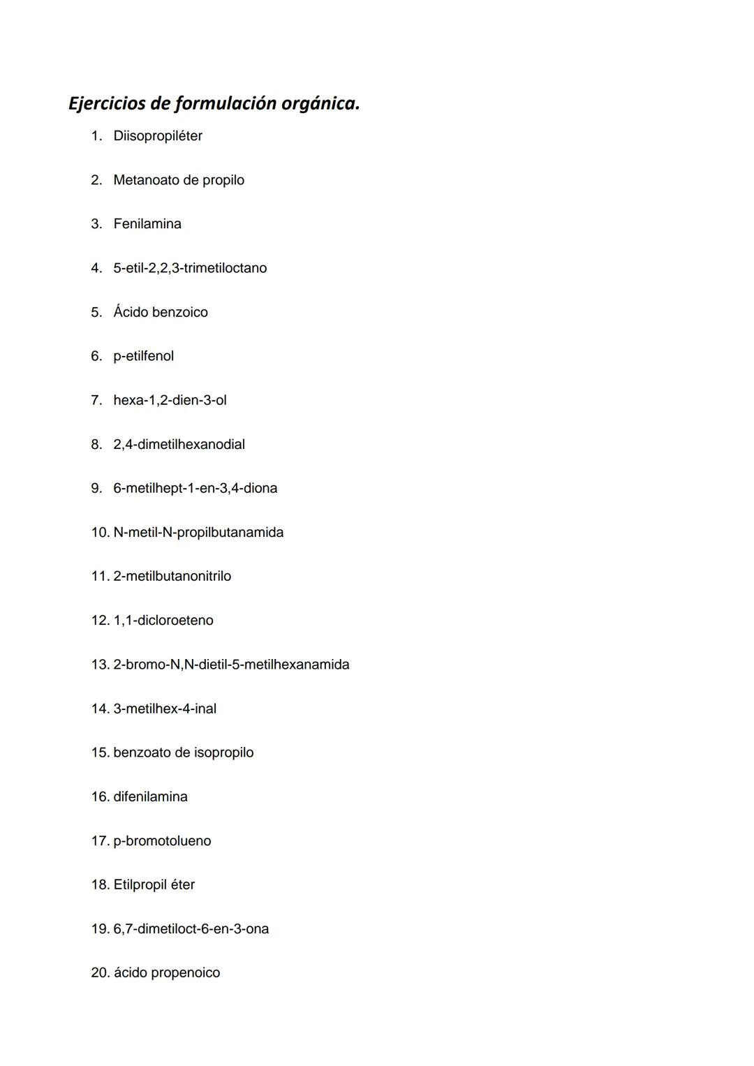 Ejercicios de formulación orgánica.
1. Diisopropiléter
2. Metanoato de propilo
3. Fenilamina
4. 5-etil-2,2,3-trimetiloctano
5. Ácido benzoic