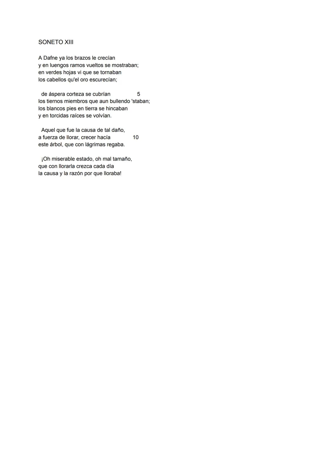 SONETO XIII
A Dafne ya los brazos le crecían
y en luengos ramos vueltos se mostraban;
en verdes hojas vi que se tornaban
los cabellos qu'el 