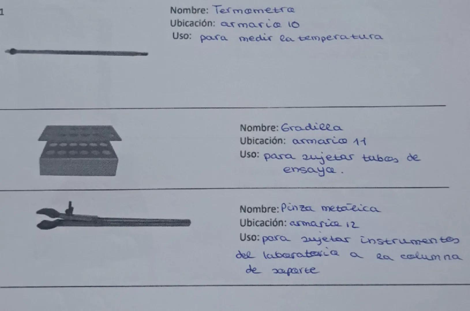 1
Nombre: Termometra
Ubicación: armaria 10
Uso: para medir la temperatura
Nombre: Gradilla
Ubicación: armarice 11
Uso: para sujetar tabos de
