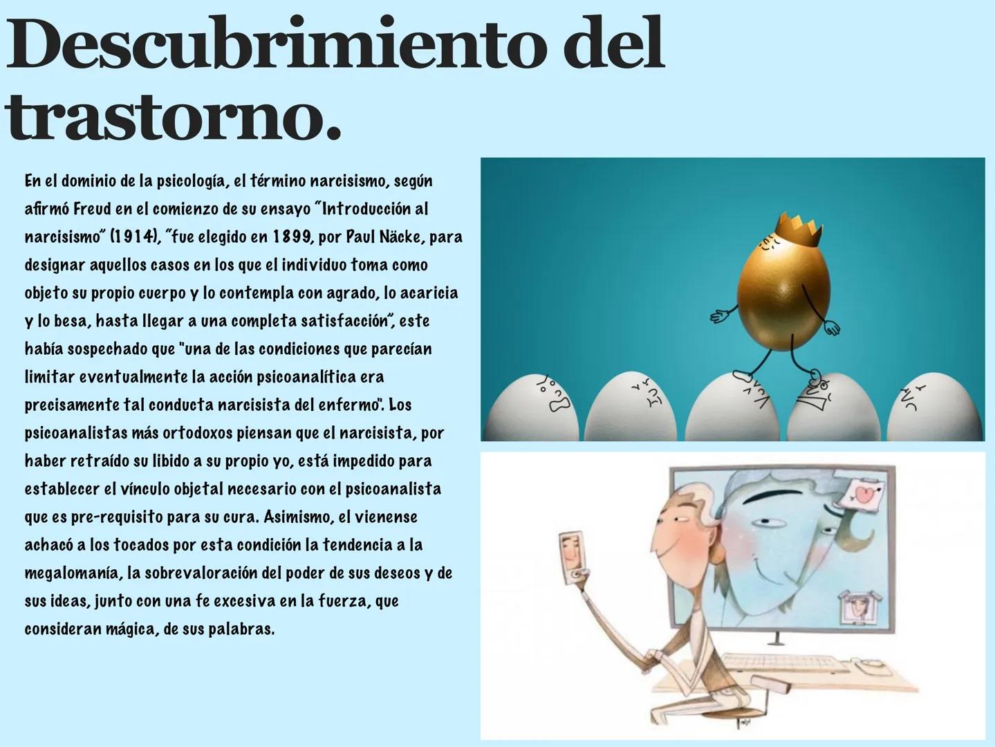 TRASTORNO
DE
PERSONALIDAD
NARCISISTA. Descubrimiento del
trastorno.
En el dominio de la psicología, el término narcisismo, según
afirmó Freu