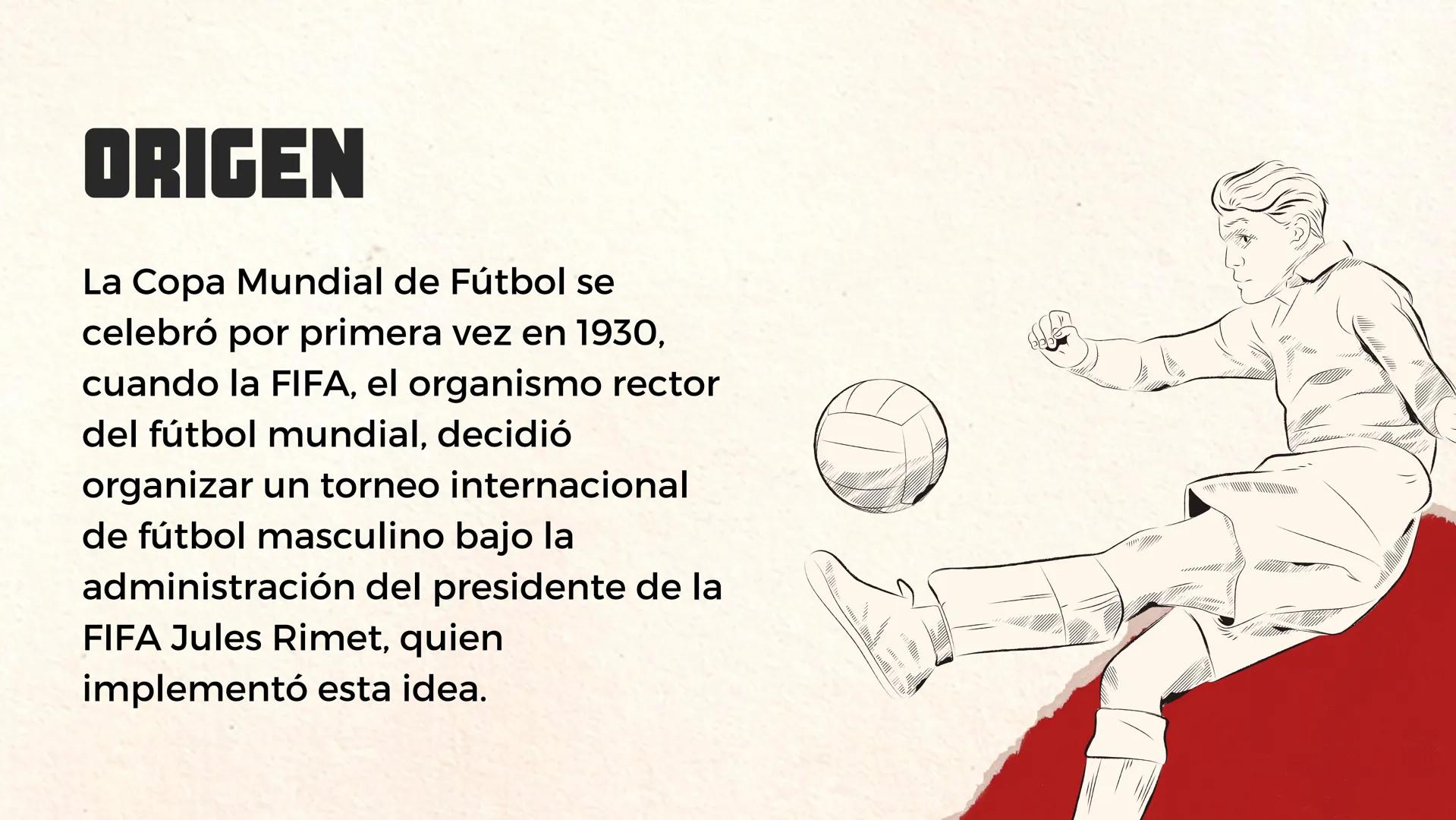 HISTORIA DEL
MUNDIAL DE FÚTBOL
O ORIGEN
La Copa Mundial de Fútbol se
celebró por primera vez en 1930,
cuando la FIFA, el organismo rector
de