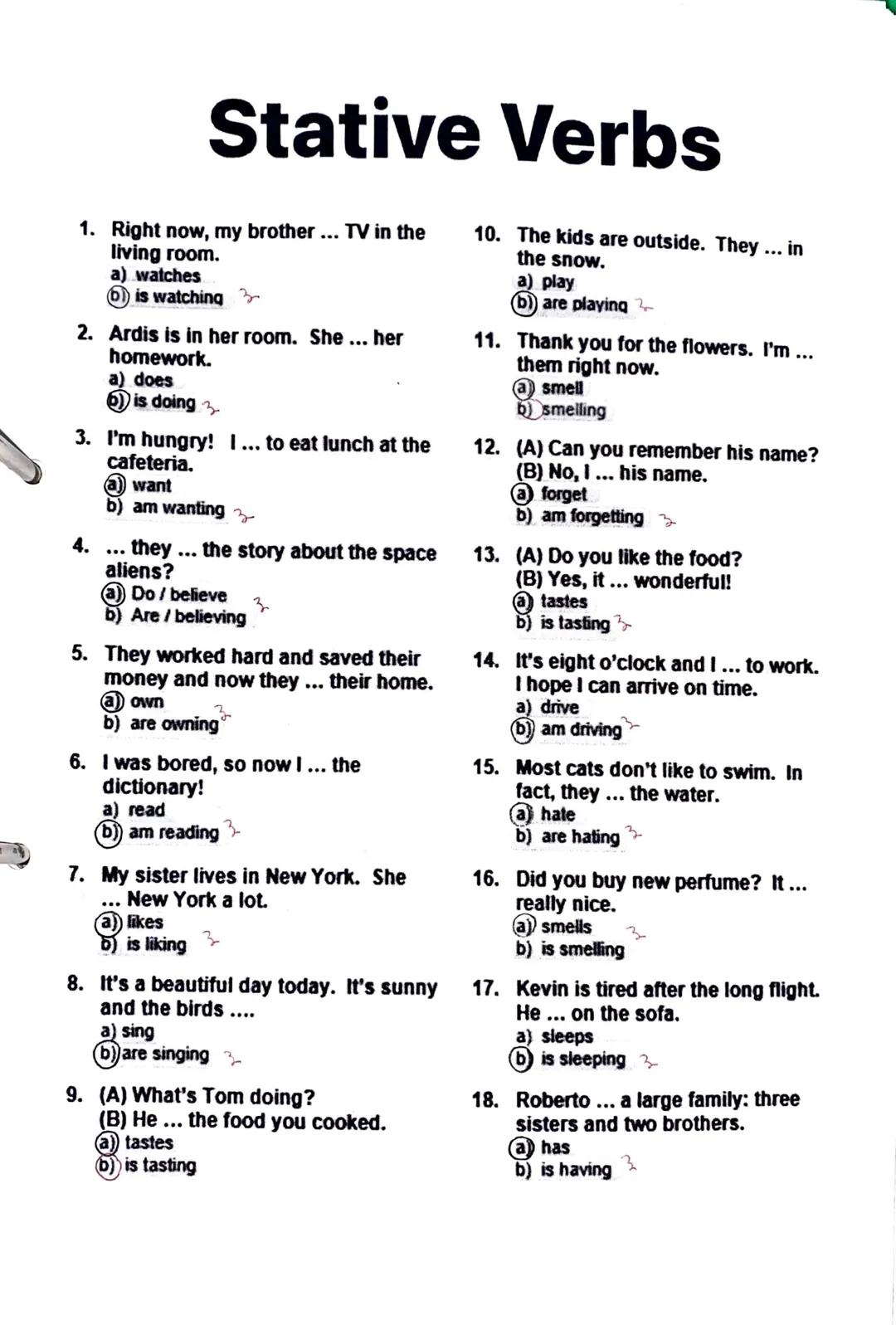 # Stative Verbs

1. Right now, my brother... TV in the
living room.
a) watches
b) is watching

2. Ardis is in her room. She... her
homework.
