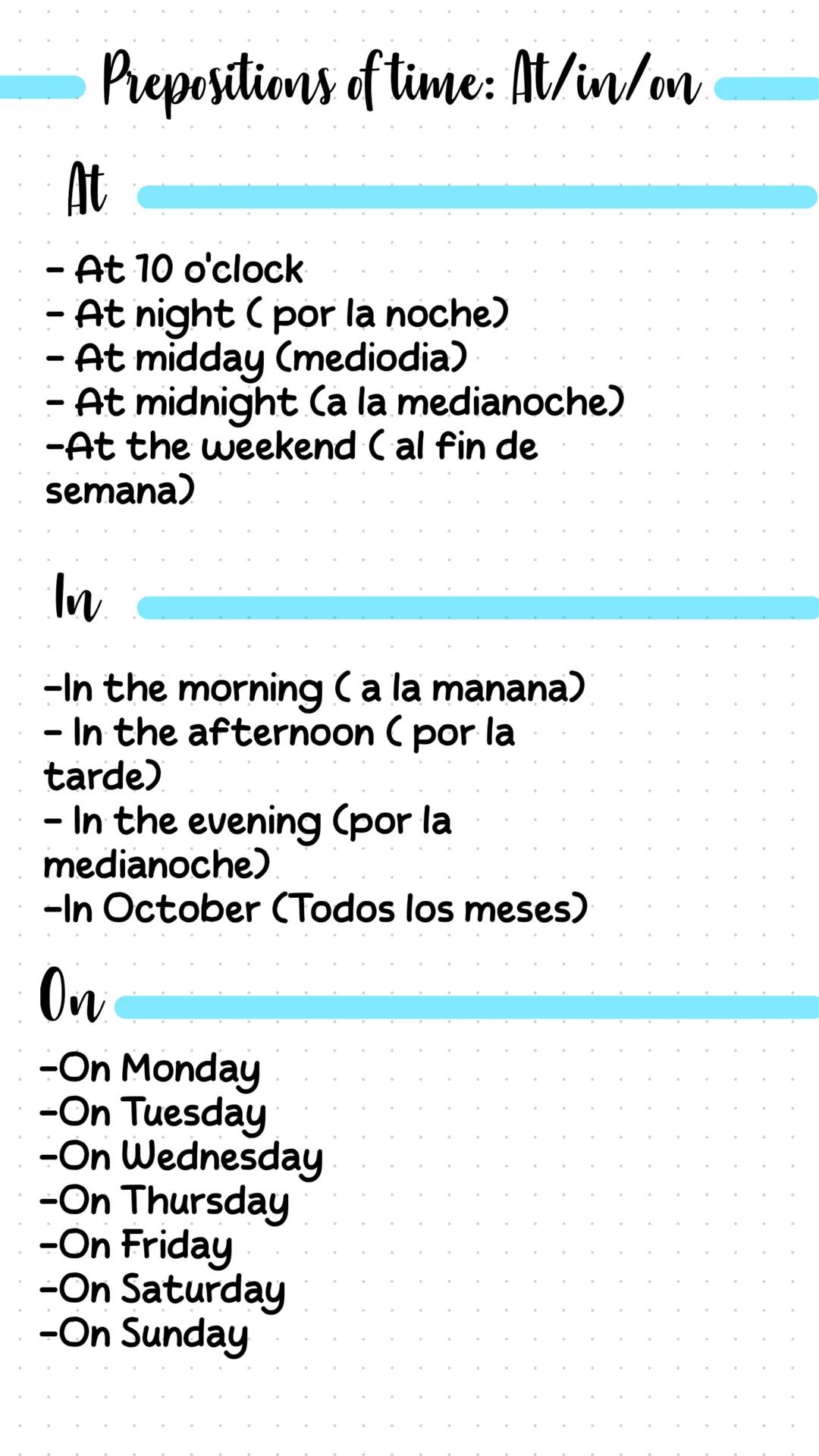Prepositions of time: At/in/on
At
- At 10 o'clock
- At night (por la noche)
- At midday (mediodia)
- At midnight (a la medianoche)
-At the