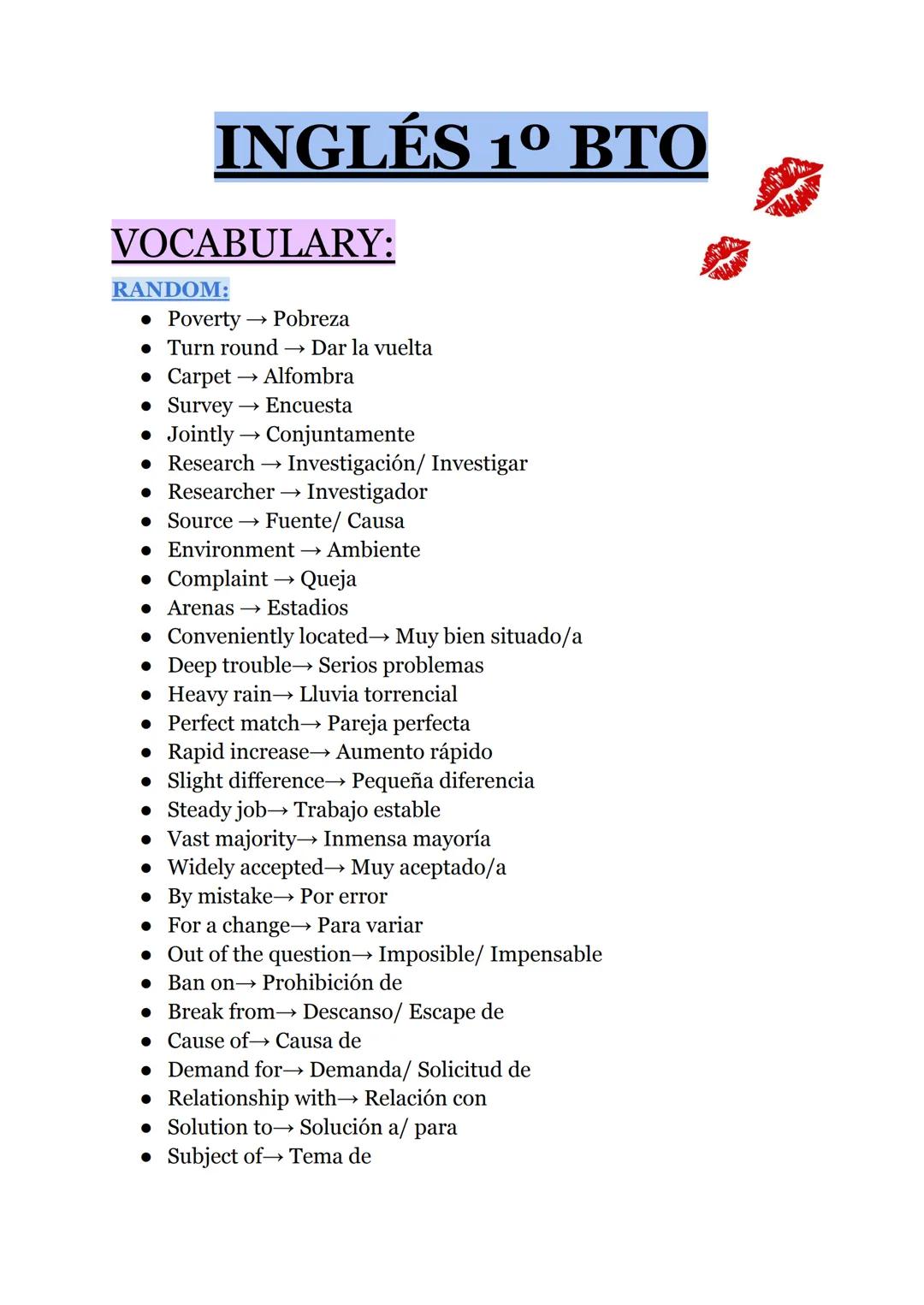 # INGLÉS 1º ВТО
VOCABULARY:
RANDOM:
* Poverty → Pobreza
* Turn round → Dar la vuelta
* Carpet → Alfombra
* Survey → Encuesta
*