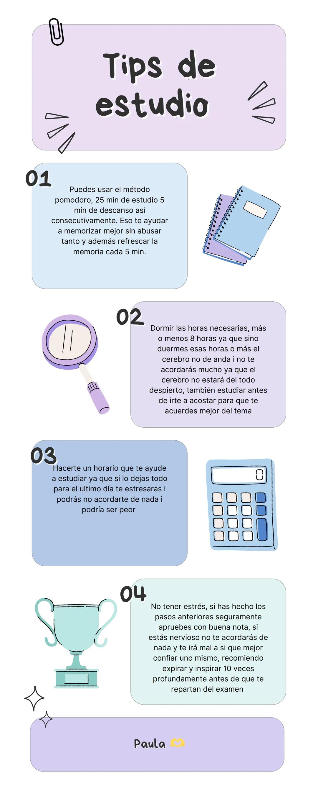 # Tips de
estudio
0
01
Puedes usar el método
pomodoro, 25 min de estudio 5
min de descanso así
consecutivamente. Eso te ayudar
a memorizar
