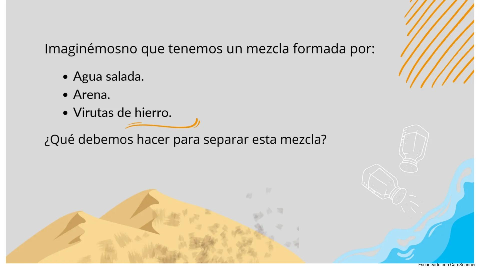 D
TÉCNICAS DE SEPARACIÓN
Escaneado con CamScanner Imaginémosno que tenemos un mezcla formada por:
Agua salada.
Arena.
• Virutas de hierro.
¿