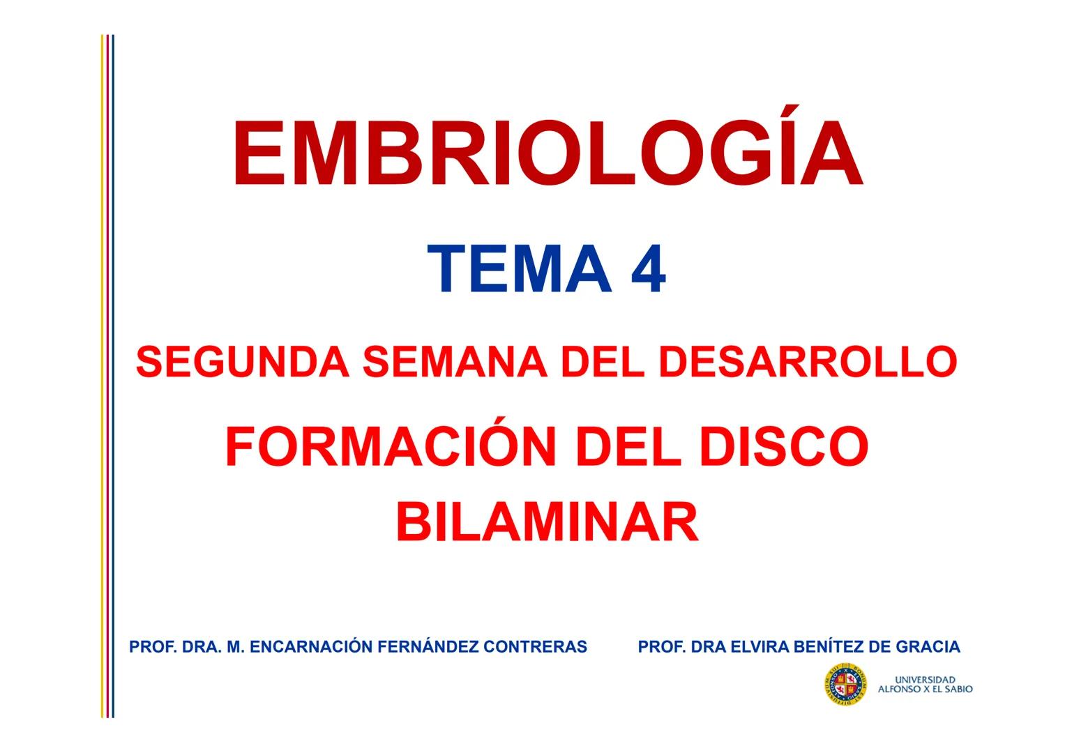 EMBRIOLOGÍA
TEMA 4
SEGUNDA SEMANA DEL DESARROLLO
FORMACIÓN DEL DISCO
BILAMINAR
PROF. DRA. M. ENCARNACIÓN FERNÁNDEZ CONTRERAS
PROF. DRA